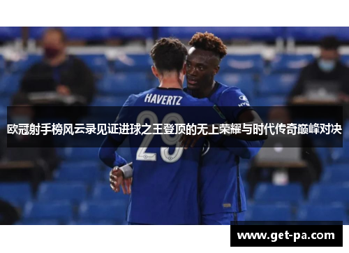 欧冠射手榜风云录见证进球之王登顶的无上荣耀与时代传奇巅峰对决