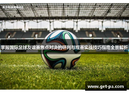 掌握国际足球友谊赛焦点对决的研判与观赛实战技巧指南全景解析 掌握国际足球友谊赛焦点对决的研判与观赛实战技巧指南全景解析