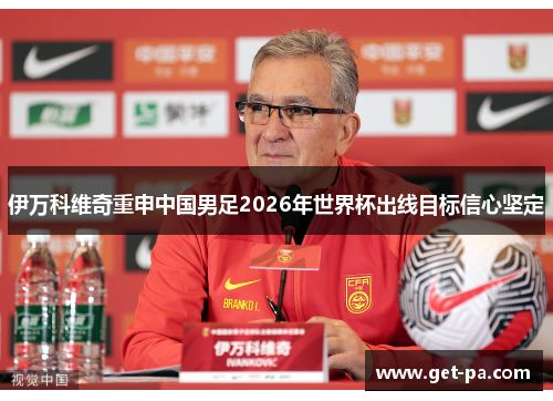 伊万科维奇重申中国男足2026年世界杯出线目标信心坚定