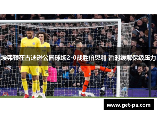 埃弗顿在古迪逊公园球场2-0战胜伯恩利 暂时缓解保级压力 埃弗顿在古迪逊公园球场2-0战胜伯恩利 暂时缓解保级压力