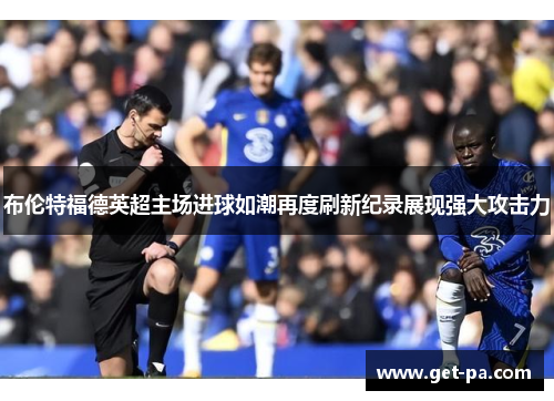 布伦特福德英超主场进球如潮再度刷新纪录展现强大攻击力