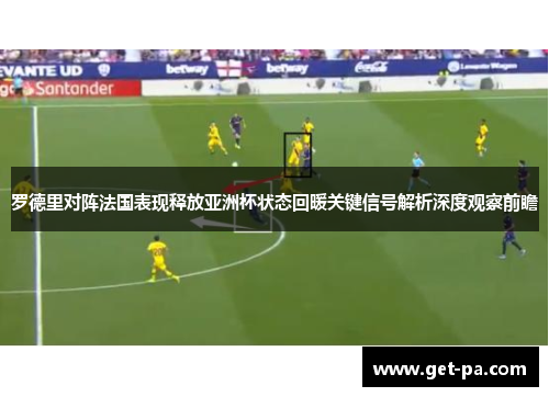 罗德里对阵法国表现释放亚洲杯状态回暖关键信号解析深度观察前瞻