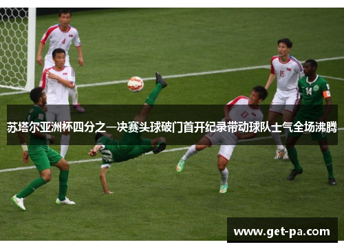 苏塔尔亚洲杯四分之一决赛头球破门首开纪录带动球队士气全场沸腾