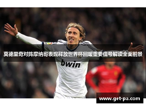 莫德里奇对阵摩纳哥表现释放世界杯回暖重要信号解读全面前景 莫德里奇对阵摩纳哥表现释放世界杯回暖重要信号解读全面前景