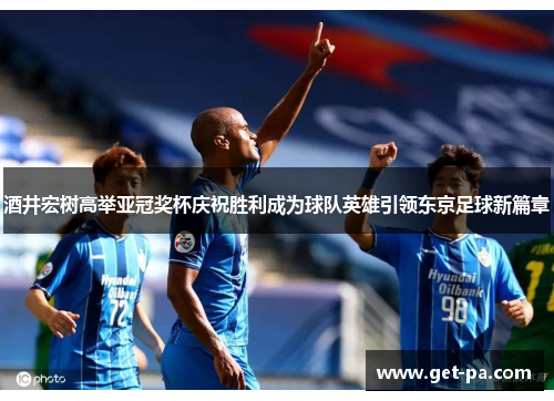 酒井宏树高举亚冠奖杯庆祝胜利成为球队英雄引领东京足球新篇章
