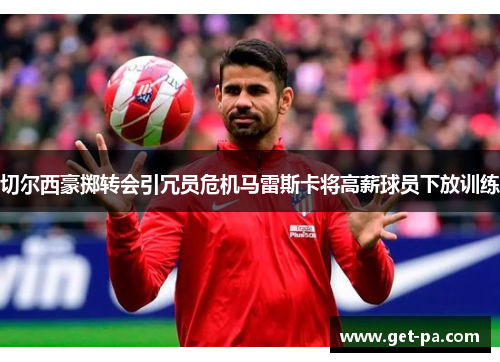切尔西豪掷转会引冗员危机马雷斯卡将高薪球员下放训练 切尔西豪掷转会引冗员危机马雷斯卡将高薪球员下放训练