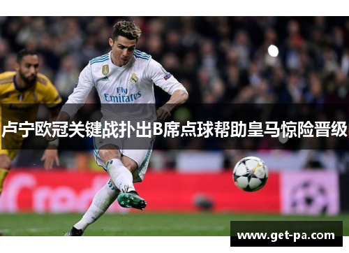 卢宁欧冠关键战扑出B席点球帮助皇马惊险晋级