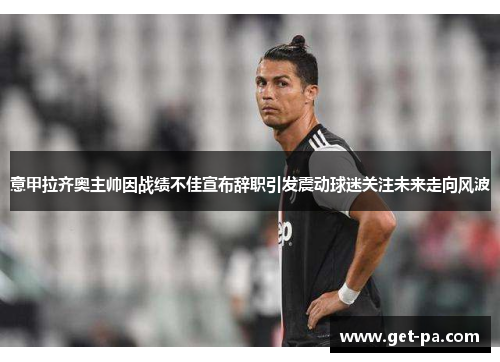 意甲拉齐奥主帅因战绩不佳宣布辞职引发震动球迷关注未来走向风波 意甲拉齐奥主帅因战绩不佳宣布辞职引发震动球迷关注未来走向风波