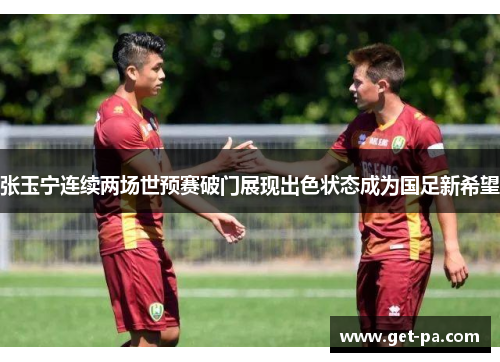 张玉宁连续两场世预赛破门展现出色状态成为国足新希望