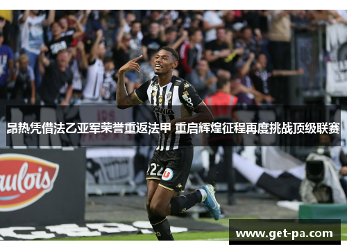 昂热凭借法乙亚军荣誉重返法甲 重启辉煌征程再度挑战顶级联赛