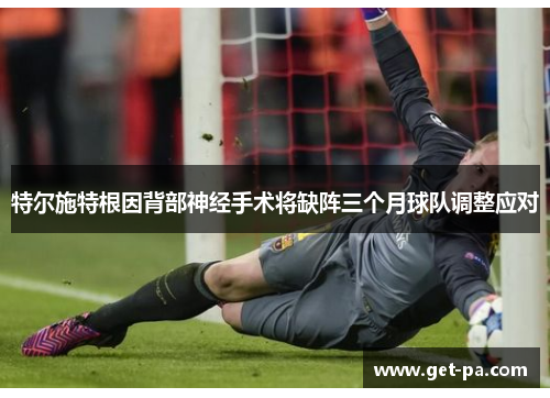 特尔施特根因背部神经手术将缺阵三个月球队调整应对