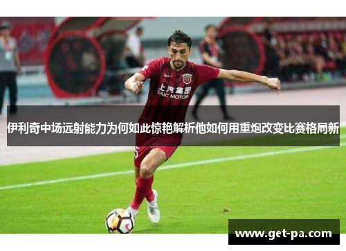 伊利奇中场远射能力为何如此惊艳解析他如何用重炮改变比赛格局新