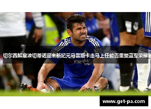 切尔西解雇波切蒂诺迎来新纪元马雷斯卡走马上任能否重塑蓝军荣耀