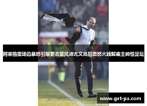 阿莱格里场边暴怒引爆更衣室风波尤文高层震怒火线解雇主帅惊足坛