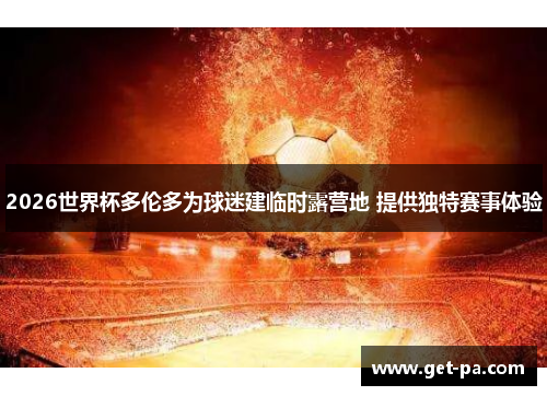 2026世界杯多伦多为球迷建临时露营地 提供独特赛事体验 2026世界杯多伦多为球迷建临时露营地 提供独特赛事体验