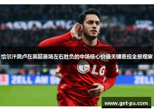 恰尔汗奥卢在英超赛场左右胜负的中场核心价值关键表现全景观察 恰尔汗奥卢在英超赛场左右胜负的中场核心价值关键表现全景观察