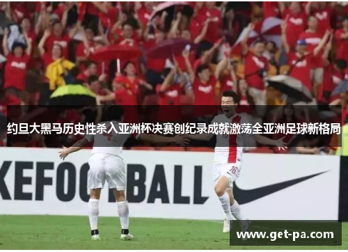 约旦大黑马历史性杀入亚洲杯决赛创纪录成就激荡全亚洲足球新格局 约旦大黑马历史性杀入亚洲杯决赛创纪录成就激荡全亚洲足球新格局