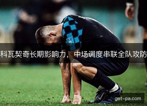 科瓦契奇长期影响力,中场调度串联全队攻防 科瓦契奇长期影响力,中场调度串联全队攻防