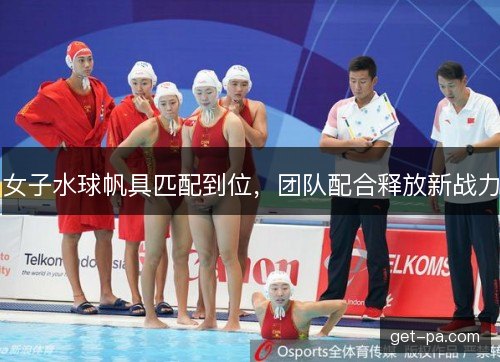 女子水球帆具匹配到位，团队配合释放新战力