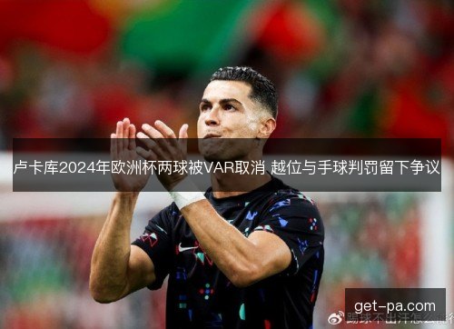 卢卡库2024年欧洲杯两球被VAR取消 越位与手球判罚留下争议 卢卡库2024年欧洲杯两球被VAR取消 越位与手球判罚留下争议